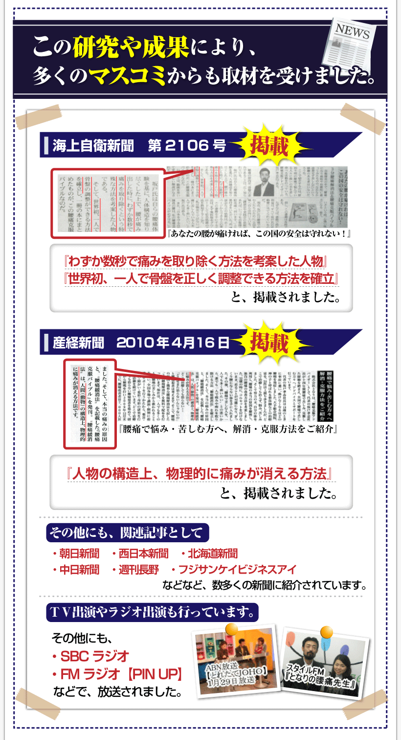 腰痛を治す腰痛アカデミーで、腰痛、ヘルニア、狭窄症、坐骨神経痛、で苦しむ人を救う坂戸孝志先
の研究や成果により、多くのマスコミからも取材を受けました。
海上自衛新聞第2106号「あなたの腰が痛ければ、この国の安全は守れない。」
「わずか数秒で痛みを取り除く方法を考案した人物」
「世界初、一人で骨盤を正しく調整できる方法を確立」と掲載されました。
自衛隊・警察・消防などの国の安全や治安を守る職業の人が多く利用しています。
産経新聞2010年4月16日「腰痛で悩み・苦しむ方へ、解消・克服方法をご紹介」
「人間の構造上、物理的に痛みが消える方法」と掲載されました。
そのほかにも、関連記事として・朝日新聞・西日本新聞・北海道新聞・中日新聞
・週刊長野・フジサンケイビジネスアイなどなど、数多くの新聞に紹介されています。
ＴＶ出演やラジオ出演も行っています。
ＴＶ出演やラジオ出演も行っています。ＡＢＮ【とれたてJOHO】◎ＳＢＣラジオ
◎ＦＭラジオ【ＰＩＮＵＰ】などで、放送されました。