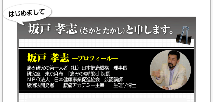 腰痛を治す腰痛アカデミーによる、腰痛、ヘルニア、狭窄症、坐骨神経痛、を発案した坂戸 孝志先生のプロフィール
「はじめまして、坂戸 孝志（さかと たかし）と申します。」痛み研究の第一人者（社）日本健康機構　理事長研究室　東京麻布　『痛みの専門院』 院長ＮＰＯ法人　日本健康事業促進協会　公認講師緩消法開発者　　腰痛アカデミー主宰　　生理学博士