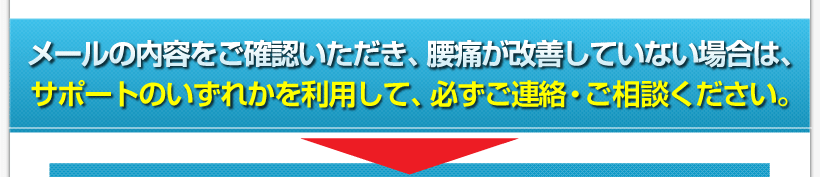 腰痛アカデミーは、腰痛、ヘルニア、狭窄症、坐骨神経痛を克服するメールの内容をご確認いただき、腰痛が改善していない場合は、サポートのいずれかを利用して、必ず ご連絡・ご相談ください。