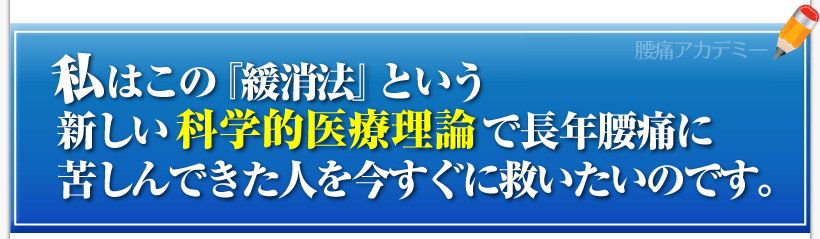 腰痛を治す腰痛アカデミーは、腰痛、ヘルニア、狭窄症、坐骨神経痛、を克服する方法を紹介しており
私、私坂戸孝志はこの『緩消法』という新しい科学的医療理論で長年腰痛に苦しんできた人を今すぐに救いたいのです