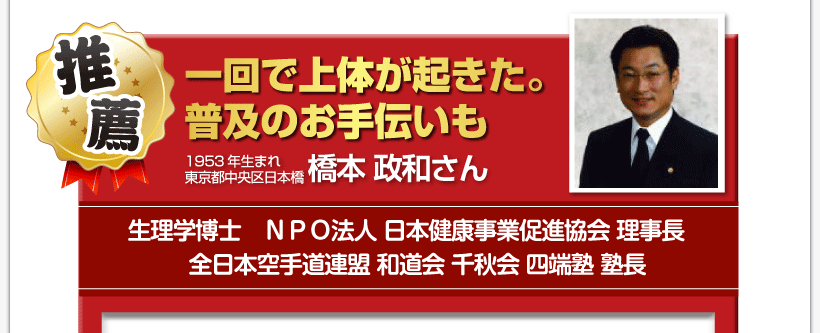 腰痛を治す腰痛アカデミーで、腰痛、ヘルニア、狭窄症、坐骨神経痛、を克服した１９５３年生まれ
東京都中央区日本橋生理学博士ＮＰＯ法人 日本健康事業促進協会 理事長全日本空手道連盟 和道会 千秋会 四端塾 塾長
橋本 政和さんからの推薦「一回で上体が起きた。　普及のお手伝いも」