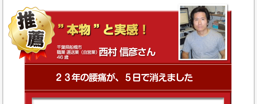 腰痛を治す腰痛アカデミーで、腰痛、ヘルニア、狭窄症、坐骨神経痛、を克服した４６歳
千葉県船橋市職業運送業（自営業）西村信彦さんからの推薦「”本物”と実感！　２３年の腰痛が、５日で消えました」