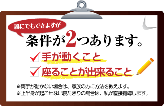 腰痛は腰痛アカデミーは、誰にでもできますが、 腰痛、ヘルニア、狭窄症、坐骨神経痛を克服するのに条件が２つ あります。
１　手が動くこと２　座ることが出来ること　※両手が動かない場合は、家族の方に方法を教えます。※上半身が起こせない寝たきりの場合は、私、坂戸孝志が直接指導します。
